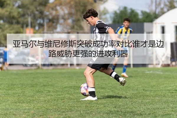 亚马尔与维尼修斯突破成功率对比谁才是边路威胁更强的进攻利器